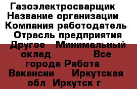 Газоэлектросварщик › Название организации ­ Компания-работодатель › Отрасль предприятия ­ Другое › Минимальный оклад ­ 30 000 - Все города Работа » Вакансии   . Иркутская обл.,Иркутск г.